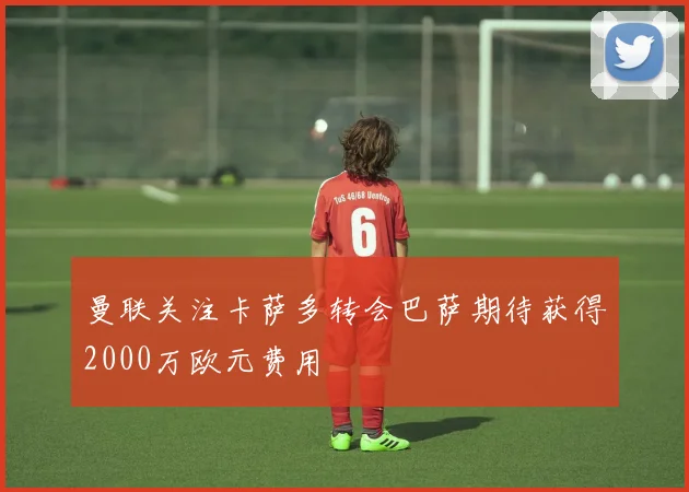 曼联关注卡萨多转会巴萨期待获得2000万欧元费用