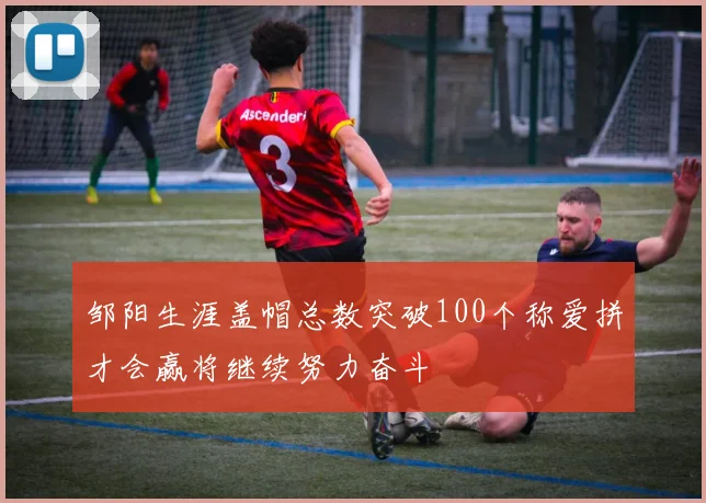 邹阳生涯盖帽总数突破100个称爱拼才会赢将继续努力奋斗