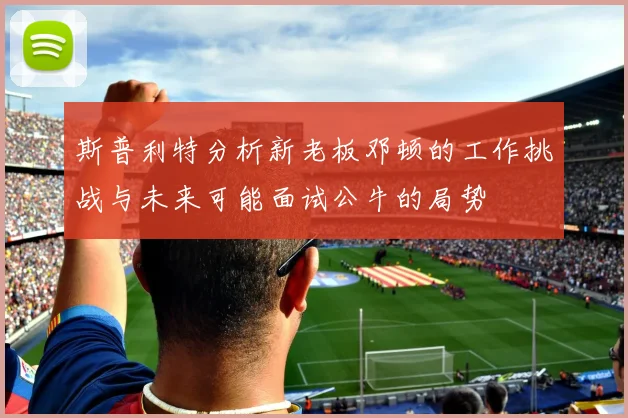 斯普利特分析新老板邓顿的工作挑战与未来可能面试公牛的局势