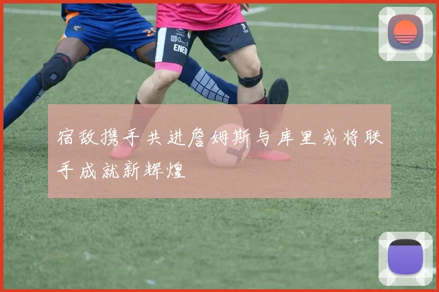 宿敌携手共进詹姆斯与库里或将联手成就新辉煌