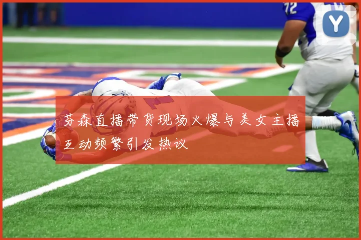 芬森直播带货现场火爆与美女主播互动频繁引发热议