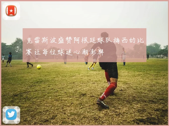 克雷斯波盛赞阿根廷球队梅西的比赛让每位球迷心潮澎湃