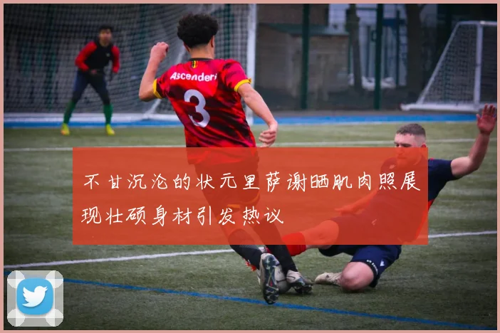 不甘沉沦的状元里萨谢晒肌肉照展现壮硕身材引发热议