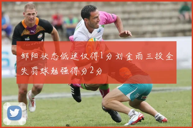 邹阳状态低迷仅得1分刘金雨三投全失罚球勉强得分2分