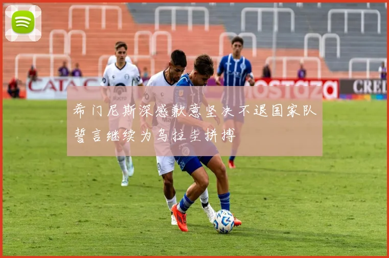 希门尼斯深感歉意坚决不退国家队誓言继续为乌拉圭拼搏