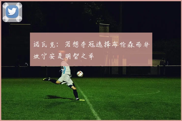 诺瓦克：若想夺冠选择布伦森而非坎宁安是明智之举
