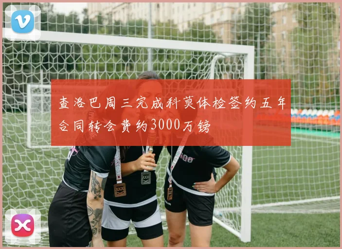 查洛巴周三完成科莫体检签约五年合同转会费约3000万镑