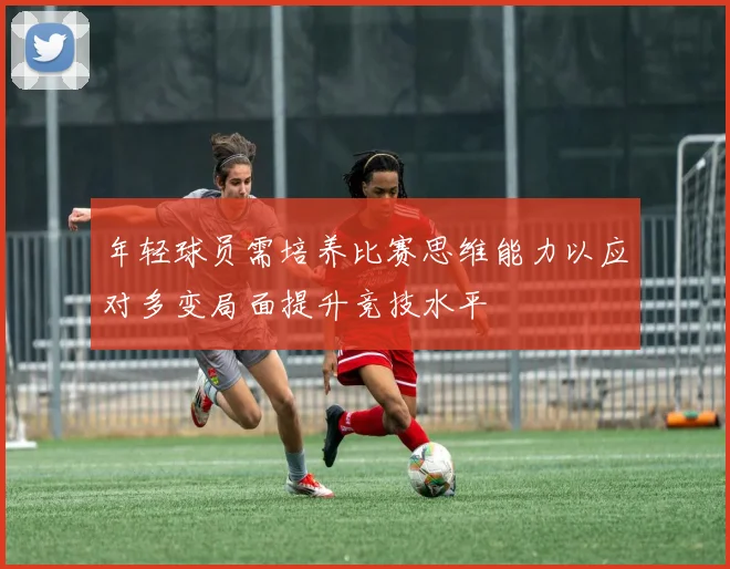 年轻球员需培养比赛思维能力以应对多变局面提升竞技水平