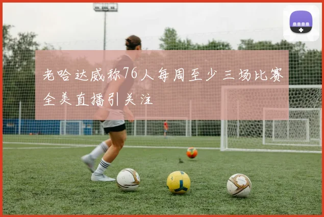 老哈达威称76人每周至少三场比赛全美直播引关注