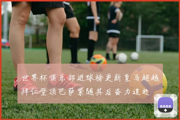 世界杯俱乐部进球榜更新皇马超越拜仁登顶巴萨紧随其后奋力追赶