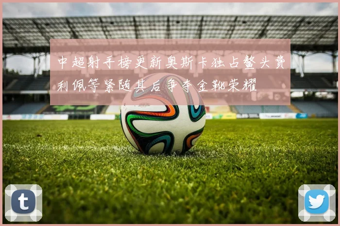 中超射手榜更新奥斯卡独占鳌头费利佩等紧随其后争夺金靴荣耀