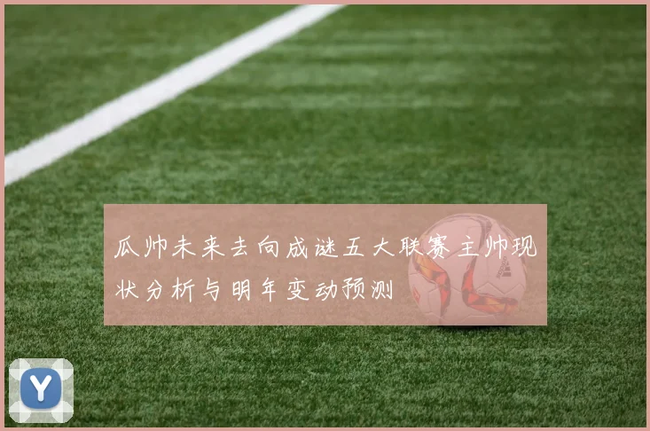 瓜帅未来去向成谜五大联赛主帅现状分析与明年变动预测