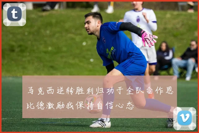 马克西逆转胜利归功于全队合作恩比德激励我保持自信心态