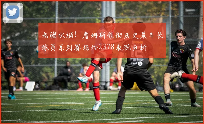 老骥伏枥！詹姆斯领衔历史最年长球员系列赛场均2378表现分析