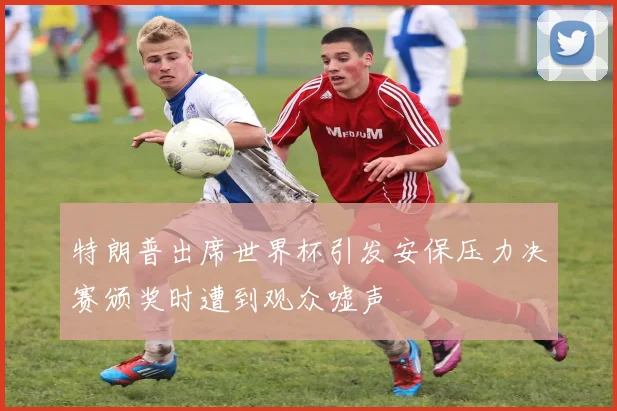 特朗普出席世界杯引发安保压力决赛颁奖时遭到观众嘘声