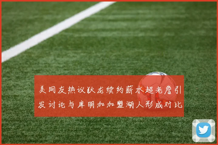 美网友热议狄龙续约薪水超老詹引发讨论与库明加加盟湖人形成对比