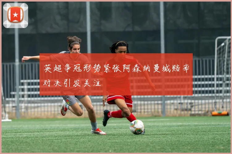 英超争冠形势紧张阿森纳曼城赔率对决引发关注
