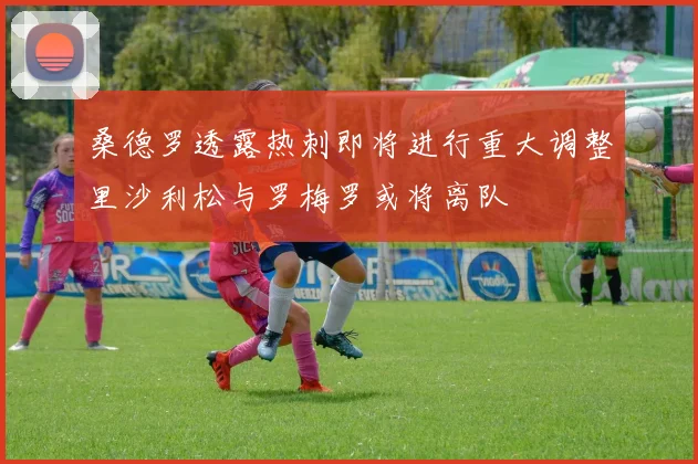 桑德罗透露热刺即将进行重大调整里沙利松与罗梅罗或将离队