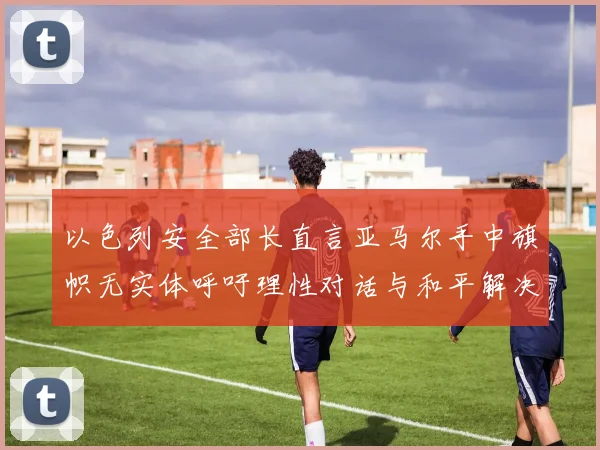 以色列安全部长直言亚马尔手中旗帜无实体呼吁理性对话与和平解决方案