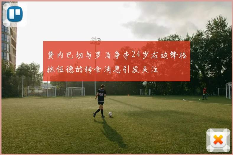 费内巴切与罗马争夺24岁右边锋格林伍德的转会消息引发关注