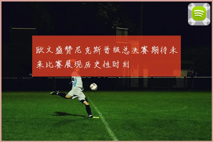欧文盛赞尼克斯晋级总决赛期待未来比赛展现历史性时刻