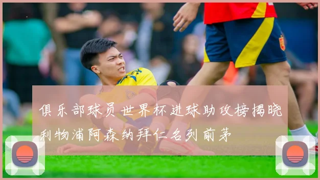 俱乐部球员世界杯进球助攻榜揭晓利物浦阿森纳拜仁名列前茅