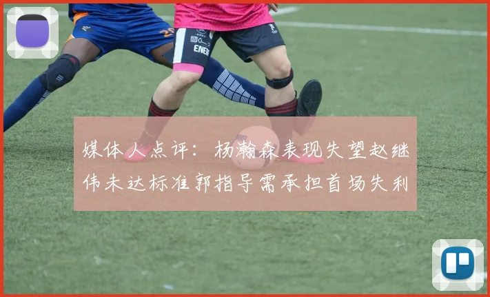 媒体人点评：杨瀚森表现失望赵继伟未达标准郭指导需承担首场失利责任
