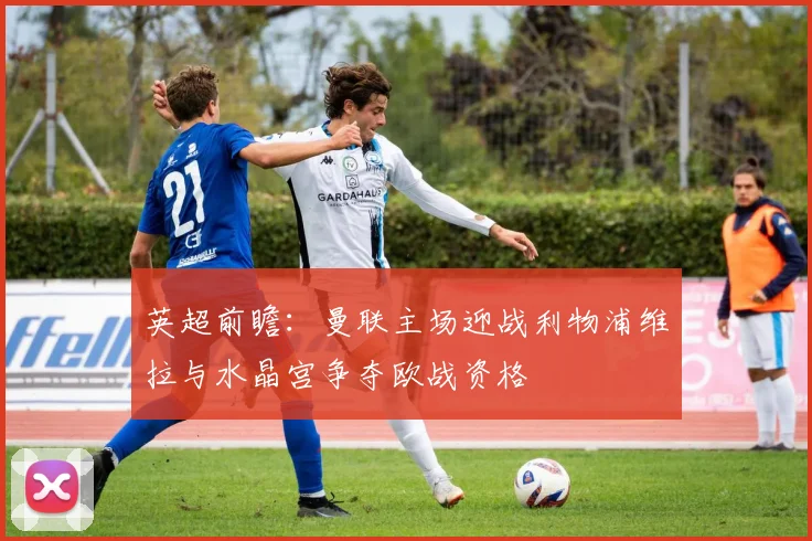 英超前瞻：曼联主场迎战利物浦维拉与水晶宫争夺欧战资格