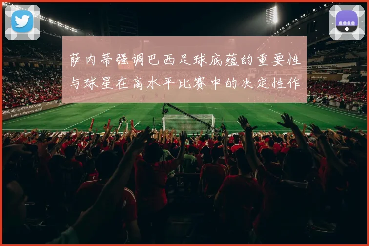 萨内蒂强调巴西足球底蕴的重要性与球星在高水平比赛中的决定性作用
