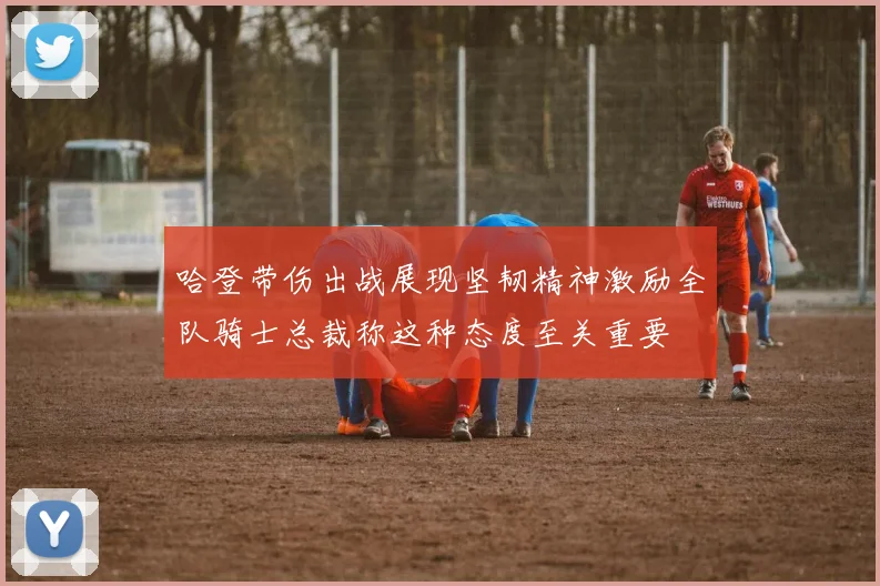 哈登带伤出战展现坚韧精神激励全队骑士总裁称这种态度至关重要
